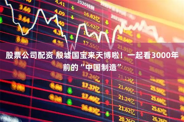 股票公司配资 殷墟国宝来天博啦！一起看3000年前的“中国制造”