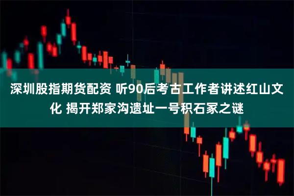 深圳股指期货配资 听90后考古工作者讲述红山文化 揭开郑家沟遗址一号积石冢之谜