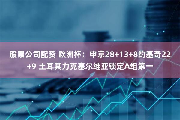 股票公司配资 欧洲杯：申京28+13+8约基奇22+9 土耳其力克塞尔维亚锁定A组第一