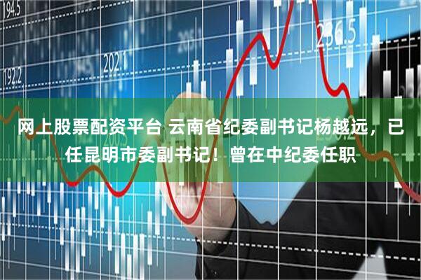 网上股票配资平台 云南省纪委副书记杨越远，已任昆明市委副书记！曾在中纪委任职