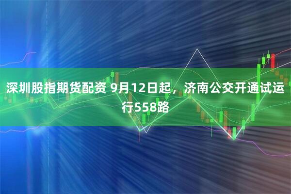 深圳股指期货配资 9月12日起，济南公交开通试运行558路