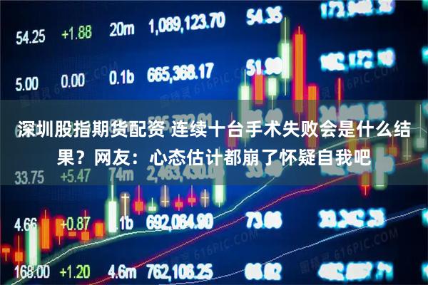 深圳股指期货配资 连续十台手术失败会是什么结果？网友：心态估计都崩了怀疑自我吧