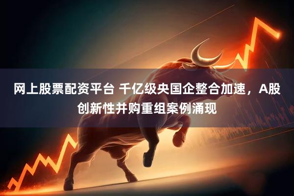 网上股票配资平台 千亿级央国企整合加速，A股创新性并购重组案例涌现